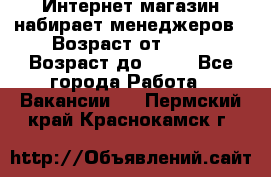 Интернет-магазин набирает менеджеров › Возраст от ­ 18 › Возраст до ­ 58 - Все города Работа » Вакансии   . Пермский край,Краснокамск г.